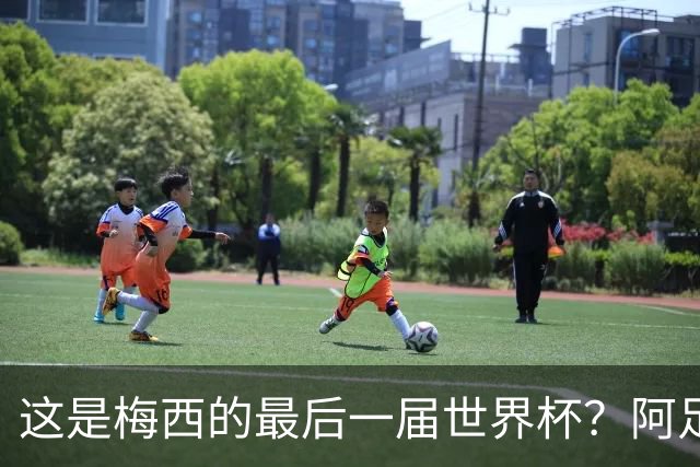 这是梅西的最后一届世界杯？阿足协主席：不知道，但我希望不是